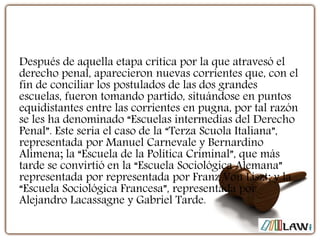 Después de aquella etapa crítica por la que atravesó el
derecho penal, aparecieron nuevas corrientes que, con el
fin de conciliar los postulados de las dos grandes
escuelas, fueron tomando partido, situándose en puntos
equidistantes entre las corrientes en pugna, por tal razón
se les ha denominado “Escuelas intermedias del Derecho
Penal”. Este sería el caso de la “Terza Scuola Italiana”,
representada por Manuel Carnevale y Bernardino
Alimena; la “Escuela de la Política Criminal”, que más
tarde se convirtió en la “Escuela Sociológica Alemana”
representada por representada por Franz Von Liszt; y la
“Escuela Sociológica Francesa”, representada por
Alejandro Lacassagne y Gabriel Tarde.
 