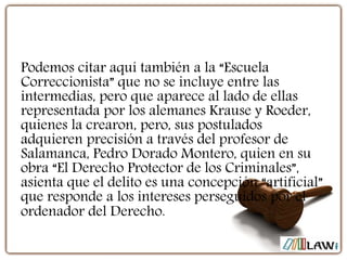 Podemos citar aquí también a la “Escuela
Correccionista” que no se incluye entre las
intermedias, pero que aparece al lado de ellas
representada por los alemanes Krause y Roeder,
quienes la crearon, pero, sus postulados
adquieren precisión a través del profesor de
Salamanca, Pedro Dorado Montero, quien en su
obra “El Derecho Protector de los Criminales”,
asienta que el delito es una concepción “artificial”
que responde a los intereses perseguidos por el
ordenador del Derecho.
 