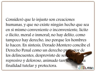 Consideró que lo injusto son creaciones
humanas, y que no existe ningún hecho que sea
en sí mismo conveniente o inconveniente, lícito
o ilícito, moral o inmoral; no hay delito, como
tampoco hay derecho, ino porque los hombres
lo hacen. En síntesis, Dorado Montero concibe el
Derecho Penal como un derecho protector de
los delincuentes, desprovisto de sentido
represivo y doloroso, animado tan sólo de una
finalidad tutelar y protectora.
 
