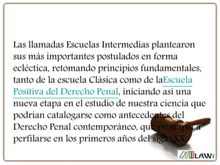 Las llamadas Escuelas Intermedias plantearon
sus más importantes postulados en forma
ecléctica, retomando principios fundamentales,
tanto de la escuela Clásica como de laEscuela
Positiva del Derecho Penal, iniciando así una
nueva etapa en el estudio de nuestra ciencia que
podrían catalogarse como antecedentes del
Derecho Penal contemporáneo, que principia a
perfilarse en los primeros años del siglo XX.
 