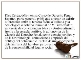 Dice Cerezo Mir ( en su Curso de Derecho Penal
Español, parte general, p.99) que a pesar de existir
diferencias entre la tercera Escuela Italiana y la
Sociológica o Político Criminal de V. Liszt existen
una serie de coincidencias básicas. Ambas afirman,
frente a la escuela positiva, la autonomía de la
Ciencia del Derecho Penal, como ciencia jurídica y
de la Criminología, como ciencia empírica del
delito y del delincuente. Parten de una concepción
determinista del hombre, pero rechazan la teoría
de la responsabilidad legal o social.
 