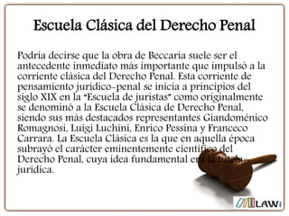 Escuela Clásica del Derecho Penal
Podría decirse que la obra de Beccaria suele ser el
antecedente inmediato más importante que impulsó a la
corriente clásica del Derecho Penal. Esta corriente de
pensamiento jurídico-penal se inicia a principios del
siglo XIX en la “Escuela de juristas” como originalmente
se denominó a la Escuela Clásica de Derecho Penal,
siendo sus más destacados representantes Giandoménico
Romagnosi, Luigi Luchini, Enrico Pessina y Franceco
Carrara. La Escuela Clásica es la que en aquella época
subrayó el carácter eminentemente científico del
Derecho Penal, cuya idea fundamental era la tutela
jurídica.
 