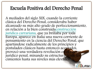 Escuela Positiva del Derecho Penal
A mediados del siglo XIX, cuando la corriente
clásica del Derecho Penal, consideraba haber
alcanzado su más alto grado de perfeccionamiento,
en relación a la bien construidaconstrucción
jurídica carrariana, que ya brillaba por toda
Europa, aparece en Italia una nueva corriente de
pensamiento en la ciencia del Derecho Penal, que
apartándose radicalmente de los principios y
postulados clásicos hasta entonces aceptados,
provocó una verdadera revolución en el campo
jurídico penal, minando su estructura desde los
cimientos hasta sus niveles más elevados.
 