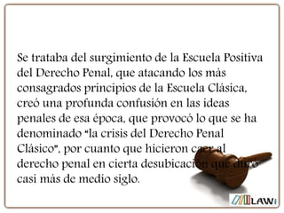 Se trataba del surgimiento de la Escuela Positiva
del Derecho Penal, que atacando los más
consagrados principios de la Escuela Clásica,
creó una profunda confusión en las ideas
penales de esa época, que provocó lo que se ha
denominado “la crisis del Derecho Penal
Clásico”, por cuanto que hicieron caer al
derecho penal en cierta desubicación que duró
casi más de medio siglo.
 