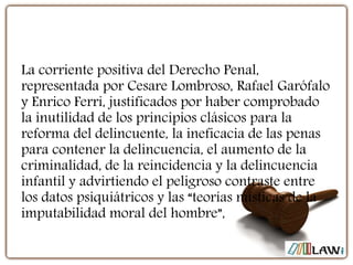 La corriente positiva del Derecho Penal,
representada por Cesare Lombroso, Rafael Garófalo
y Enrico Ferri, justificados por haber comprobado
la inutilidad de los principios clásicos para la
reforma del delincuente, la ineficacia de las penas
para contener la delincuencia, el aumento de la
criminalidad, de la reincidencia y la delincuencia
infantil y advirtiendo el peligroso contraste entre
los datos psiquiátricos y las “teorías místicas de la
imputabilidad moral del hombre”,
 