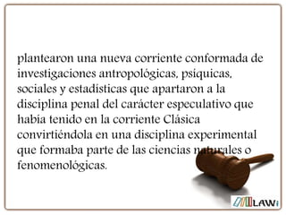 plantearon una nueva corriente conformada de
investigaciones antropológicas, psíquicas,
sociales y estadísticas que apartaron a la
disciplina penal del carácter especulativo que
había tenido en la corriente Clásica
convirtiéndola en una disciplina experimental
que formaba parte de las ciencias naturales o
fenomenológicas.
 