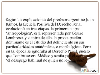 Según las explicaciones del profesor argentino Juan
Ramos, la Escuela Positiva del Derecho Penal
evolucionó en tres etapas: la primera etapa
“antropológica”, está representada por Cesare
Lombroso, y, dentro de ella, la preocupación
dominante es el estudio del delincuente en sus
particularidades anatómicas, o morfológicas. Pero,
en tal época se ignoraba al Derecho Penal, puesto
que Lombroso era Médico y sentía por el derecho
“el desapego habitual de quien no lo entiende”.
 