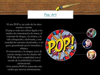 El arte POP es un estilo de los años
sesenta y setenta.
El pop es toda una cultura ligada a los
medios de comunicación de masas, al
consumo de drogas, a la música, a la
vida enloquecida y desbocada, a una
sociedad de consumo desaforado y a un
gusto generalizado por lo inmediato y
efímero.
El consumismo y la imagen, reyes de
nuestro tiempo, son los dueños del
POP. De ahí la complicidad con el
mundo de la publicidad y el cartel
promocional.
A los artistas POP les interesaba más
vender que innovar artísticamente.
Pop Art
 