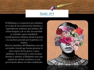 El Dadaísmo se caracterizó por rebelarse
en contra de las convenciones literarias, y
especialmente artísticas, por burlarse del
artista burgués y de su arte. Su actividad
se extiende a gran variedad de
manifestaciones artísticas, desde la poesía
a la escultura pasando por la pintura o la
música.
Para los miembros del Dadaísmo, este era
un modus vivendi que hacían presente al
otro a través de los gestos y actos
dadaístas. Al cuestionar y retar el canon
literario y artístico, el Dadaísmo crea una
especie de antiarte moderno, es una
provocación abierta al orden establecido.
Dada Art
 