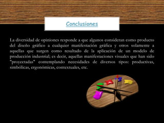 La diversidad de opiniones responde a que algunos consideran como producto
del diseño gráfico a cualquier manifestación gráfica y otros solamente a
aquellas que surgen como resultado de la aplicación de un modelo de
producción industrial; es decir, aquellas manifestaciones visuales que han sido
"proyectadas" contemplando necesidades de diversos tipos: productivas,
simbólicas, ergonómicas, contextuales, etc.
Conclusiones
 