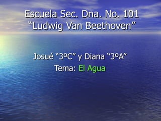 Escuela Sec. Dna. No. 101 “Ludwig Van Beethoven” Josué “3ºC” y Diana “3ºA” Tema:  El Agua 