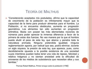 TEORÍA DE MALTHUS
   “Considerando aceptados mis postulados, afirmo que la capacidad
    de crecimiento de la población es infinitamente mayor que la
    capacidad de la tierra para producir alimentos para el hombre. La
    Población, si no encuentra obstáculos, aumenta en progresión
    geométrica. Los alimentos tan sólo aumentan en progresión
    aritmética. Basta con poseer las más elementales nociones de
    números para poder apreciar la inmensa diferencia a favor de la
    primera de estas dos fuerzas. No veo manera por la que el hombre
    pueda eludir el peso de esta ley, que abarca y penetra toda la
    naturaleza animada. Ninguna pretendida igualdad, ninguna
    reglamentación agraria, por radical que sea, podrá eliminar, durante
    un siglo siquiera, la presión de esta ley, que aparece, pues, como
    decididamente opuesta a la posible existencia de una sociedad
    cuyos miembros puedan todos tener una vida de reposo, felicidad y
    relativa holganza y no sientan ansiedad ante la dificultad de
    proveerse de los medios de subsistencia que necesitan ellos y sus
    familias.”
           Thomas Robert Malthus, Primer ensayo sobre la población (1798)
 