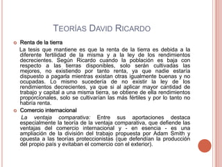 TEORÍAS DAVID RICARDO
   Renta de la tierra
    La tesis que mantiene es que la renta de la tierra es debida a la
    diferente fertilidad de la misma y a la ley de los rendimientos
    decrecientes. Según Ricardo cuando la población es baja con
    respecto a las tierras disponibles, solo serán cultivadas las
    mejores, no existiendo por tanto renta, ya que nadie estaría
    dispuesto a pagarla mientras existan otras igualmente buenas y no
    ocupadas. Lo mismo sucedería de no existir la ley de los
    rendimientos decrecientes, ya que si al aplicar mayor cantidad de
    trabajo y capital a una misma tierra, se obtiene de ella rendimientos
    proporcionales, solo se cultivarían las más fértiles y por lo tanto no
    habría renta.
   Comercio internacional
     La ventaja comparativa: Entre sus aportaciones destaca
    especialmente la teoría de la ventaja comparativa, que defiende las
    ventajas del comercio internacional y - en esencia - es una
    ampliación de la división del trabajo propuesta por Adam Smith y
    opuesta a las teorías proteccionistas (que defendían la producción
    del propio país y evitaban el comercio con el exterior).
 