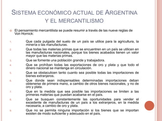 SISTEMA ECONÓMICO ACTUAL DE ARGENTINA
                        Y EL MERCANTILISMO
    El pensamiento mercantilista se puede resumir a través de las nueve reglas de
     Von Hornick:

1.          Que cada pulgada del suelo de un país se utilice para la agricultura, la
            minería o las manufacturas.
2.          Que todas las materias primas que se encuentren en un país se utilicen en
            las manufacturas nacionales, porque los bienes acabados tienen un valor
            mayor que las materias primas.
3.          Que se fomente una población grande y trabajadora.
4.          Que se prohíban todas las exportaciones de oro y plata y que todo el
            dinero nacional se mantenga en circulación.
5.          Que se obstaculicen tanto cuanto sea posible todas las importaciones de
            bienes extranjeros.
6.          Que donde sean indispensables determinadas importaciones deban
            obtenerse de primera mano, a cambio de otros bienes nacionales, y no de
            oro y plata.
7.          Que en la medida que sea posible las importaciones se limiten a las
            primeras materias que puedan acabarse en el país.
8.          Que se busquen constantemente las oportunidades para vender el
            excedente de manufacturas de un país a los extranjeros, en la medida
            necesaria, a cambio de oro y plata.
9.          Que no se permita ninguna importación si los bienes que se importan
            existen de modo suficiente y adecuado en el país.
 