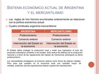 SISTEMA ECONÓMICO ACTUAL DE ARGENTINA
                       Y EL MERCANTILISMO
   Las reglas de Von Hornick enumeradas anteriormente se relacionan
    con la política económica actual.
   Cuadro similitudes argentina-mercantilismo

               ARGENTINA                          MERCANTILISMO
              Proteccionismo                        Proteccionismo
            Comercio exterior                     Comercio exterior
        Intervención del Estado en           Intervención del Estado en
               la economía                          la economía
El Estado debía proteger la producción local y evitar que ingresaran al país los
productos extranjeros similares a los locales. Esta actitud de defensa de la producción
nacional y a favor de las regulaciones del ingreso de mercancías extranjeras se llama
proteccionismo.

Los mercantilistas privilegiaron al comercio exterior como forma de obtener metales.
Pero para que quedara en la economía local una cantidad mayor de
metales, sostenían que las exportaciones debían superar las importaciones.
 