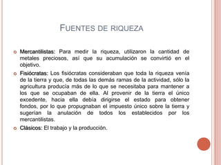 FUENTES DE RIQUEZA

   Mercantilistas: Para medir la riqueza, utilizaron la cantidad de
    metales preciosos, así que su acumulación se convirtió en el
    objetivo.
   Fisiócratas: Los fisiócratas consideraban que toda la riqueza venía
    de la tierra y que, de todas las demás ramas de la actividad, sólo la
    agricultura producía más de lo que se necesitaba para mantener a
    los que se ocupaban de ella. Al provenir de la tierra el único
    excedente, hacia ella debía dirigirse el estado para obtener
    fondos, por lo que propugnaban el impuesto único sobre la tierra y
    sugerían la anulación de todos los establecidos por los
    mercantilistas.
   Clásicos: El trabajo y la producción.
 