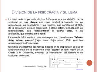 DIVISIÓN DE LA FISIOCRACIA Y SU LEMA
   La idea más importante de los fisiócratas era su división de la
    sociedad en tres clases: una clase productiva formada por los
    agricultores, los pescadores y los mineros, que constituían el 50%
    de la población; la clase propietaria, o clase estéril, formada por los
    terratenientes, que representaban la cuarta parte, y los
    artesanos, que constituían el resto.
    La escuela del liberalismo económico propuso como lema el “laissez
    faire, laissez passer” (dejar hacer, dejar pasar). Esta frase fue
    acuñada por los Fisiócratas.
    Identifica una doctrina económica basada en la proposición de que el
    funcionamiento de la economía debe dejarse al libre juego de la
    Oferta y la Demanda, evitando la intervención del Estado o de
    cualquier autoridad.



                 Cuadro económico Quesnay (1758)
 