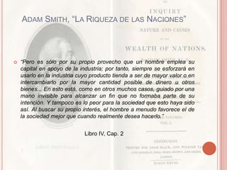 ADAM SMITH, “LA RIQUEZA DE LAS NACIONES”



   “Pero es sólo por su propio provecho que un hombre emplea su
    capital en apoyo de la industria; por tanto, siempre se esforzará en
    usarlo en la industria cuyo producto tienda a ser de mayor valor o en
    intercambiarlo por la mayor cantidad posible de dinero u otros
    bienes... En esto está, como en otros muchos casos, guiado por una
    mano invisible para alcanzar un fin que no formaba parte de su
    intención. Y tampoco es lo peor para la sociedad que esto haya sido
    así. Al buscar su propio interés, el hombre a menudo favorece el de
    la sociedad mejor que cuando realmente desea hacerlo.”


                             Libro IV, Cap. 2
 