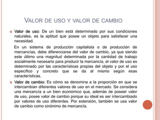 VALOR DE USO Y VALOR DE CAMBIO
   Valor de uso: De un bien está determinado por sus condiciones
    naturales, es la aptitud que posee un objeto para satisfacer una
    necesidad.
    En un sistema de producción capitalista o de producción de
    mercancías, debe diferenciarse del valor de cambio, ya que siendo
    este último una magnitud determinada por la cantidad de trabajo
    socialmente necesario para producir la mercancía, el valor de uso es
    determinado por las características propias del objeto y por el uso
    específico y concreto que se da al mismo según esas
    características.
   Valor de cambio: Es cómo se denomina a la proporción en que se
    intercambian diferentes valores de uso en el mercado. Se considera
    una mercancía a un bien económico que, además de poseer valor
    de uso, posee valor de cambio porque su ideal es ser intercambiado
    por valores de uso diferentes. Por extensión, también se usa valor
    de cambio como sinónimo de mercancía.
 