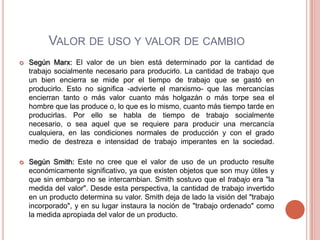 VALOR DE USO Y VALOR DE CAMBIO
   Según Marx: El valor de un bien está determinado por la cantidad de
    trabajo socialmente necesario para producirlo. La cantidad de trabajo que
    un bien encierra se mide por el tiempo de trabajo que se gastó en
    producirlo. Esto no significa -advierte el marxismo- que las mercancías
    encierran tanto o más valor cuanto más holgazán o más torpe sea el
    hombre que las produce o, lo que es lo mismo, cuanto más tiempo tarde en
    producirlas. Por ello se habla de tiempo de trabajo socialmente
    necesario, o sea aquel que se requiere para producir una mercancía
    cualquiera, en las condiciones normales de producción y con el grado
    medio de destreza e intensidad de trabajo imperantes en la sociedad.

   Según Smith: Este no cree que el valor de uso de un producto resulte
    económicamente significativo, ya que existen objetos que son muy útiles y
    que sin embargo no se intercambian. Smith sostuvo que el trabajo era "la
    medida del valor". Desde esta perspectiva, la cantidad de trabajo invertido
    en un producto determina su valor. Smith deja de lado la visión del "trabajo
    incorporado", y en su lugar instaura la noción de "trabajo ordenado" como
    la medida apropiada del valor de un producto.
 