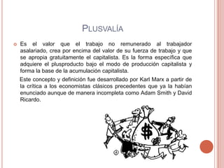 PLUSVALÍA
   Es el valor que el trabajo no remunerado al trabajador
    asalariado, crea por encima del valor de su fuerza de trabajo y que
    se apropia gratuitamente el capitalista. Es la forma específica que
    adquiere el plusproducto bajo el modo de producción capitalista y
    forma la base de la acumulación capitalista.
    Este concepto y definición fue desarrollado por Karl Marx a partir de
    la crítica a los economistas clásicos precedentes que ya la habían
    enunciado aunque de manera incompleta como Adam Smith y David
    Ricardo.
 