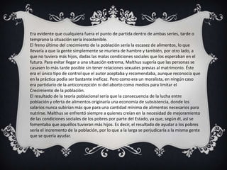Era evidente que cualquiera fuera el punto de partida dentro de ambas series, tarde o
temprano la situación sería insostenible.
El freno último del crecimiento de la población sería la escasez de alimentos, lo que
llevaría a que la gente simplemente se muriera de hambre y también, por otro lado, a
que no tuviera más hijos, dadas las malas condiciones sociales que los esperaban en el
futuro. Para evitar llegar a una situación extrema, Malthus sugería que las personas se
casasen lo más tarde posible sin tener relaciones sexuales previas al matrimonio. Éste
era el único tipo de control que el autor aceptaba y recomendaba, aunque reconocía que
en la práctica podía ser bastante ineficaz. Pero como era un moralista, en ningún caso
era partidario de la anticoncepción ni del aborto como medios para limitar el
Crecimiento de la población.
El resultado de la teoría poblacional sería que la consecuencia de la lucha entre
población y oferta de alimentos originaría una economía de subsistencia, donde los
salarios nunca subirían más que para una cantidad mínima de alimentos necesarios para
nutrirse. Malthus se enfrentó siempre a quienes creían en la necesidad de mejoramiento
de las condiciones sociales de los pobres por parte del Estado, ya que, según él, así se
fomentaba que aquéllos tuvieran más hijos. Es decir, el resultado de ayudar a los pobres
sería el incremento de la población, por lo que a la larga se perjudicaría a la misma gente
que se quería ayudar.
 