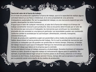 Teoría del valor de la fuerza de trabajo:
En el modo de producción capitalista la fuerza de trabajo, que es la capacidad de realizar alguna
actividad laboral ya sea física o intelectual, es la única propiedad de unas personas
(trabajadores asalariados). Por ser la capacidad de trabajar, es una mercancía especial que solo
pueden desempeñar los seres humanos.
Al igual que el valor de cualquier mercancía, el valor de la fuerza de trabajo es el tiempo de
trabajo socialmente necesario para producirla. Esta se encuentra determinada por el valor de
las mercancías que consume el trabajador, las mercancías que constituyen las necesidades
promedio de una sociedad en una época en particular. Las necesidades pueden van cambiando
conforme cambie la sociedad por lo cual incluyen: alimentación, vivienda, transporte,
entretenimiento,etc.
El modo de producción capitalista surgió con posteridad a otros modos de producción que ya
habían desarrollado la fuerza productiva del trabajo. Por lo cual la cantidad de mercancías que
consume un trabajador por día pueden ser producidas en menos tiempo. Entonces, el tiempo
de trabajo necesario para que el trabajador fabrique las mercancías que consume es menor al
tiempo de trabajo que labora en la empresa que lo contrató.
La jornada laboral incluye el trabajo necesario y el plustrabajo. Durante el primero el trabajador
repone su valor, durante el segundo trabaja sin remuneración alguna para el capitalista. Por
ejemplo, la jornada laboral legal actual en muchos países es de 8 horas, entonces si el trabajo
necesario es de 4 horas, el plustrabajo será de 4 horas, tiempo del cual se apropia el capitalista
por su posición social como dueño de los medios de producción.
 