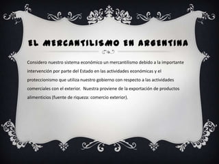 EL MERCANTILISMO EN ARGENTINA

Considero nuestro sistema económico un mercantilismo debido a la importante
intervención por parte del Estado en las actividades económicas y el
proteccionismo que utiliza nuestro gobierno con respecto a las actividades
comerciales con el exterior. Nuestra proviene de la exportación de productos
alimenticios (fuente de riqueza: comercio exterior).
 