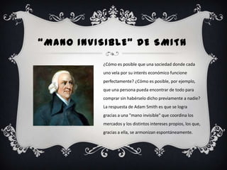 “ M A NO I N V IS IB LE ” D E S M I T H

                 ¿Cómo es posible que una sociedad donde cada
                 uno vela por su interés económico funcione
                 perfectamente? ¿Cómo es posible, por ejemplo,
                 que una persona pueda encontrar de todo para
                 comprar sin habérselo dicho previamente a nadie?
                 La respuesta de Adam Smith es que se logra
                 gracias a una "mano invisible" que coordina los
                 mercados y los distintos intereses propios, los que,
                 gracias a ella, se armonizan espontáneamente.
 