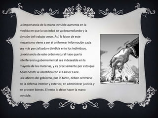 La importancia de la mano invisible aumenta en la
medida en que la sociedad se va desarrollando y la
división del trabajo crece. Así, la labor de este
mecanismo viene a ser el uniformar información cada
vez más parcializada y dividida ente los individuos.
La existencia de este orden natural hace que la
interferencia gubernamental sea indeseable en la
mayoría de las materias, y es precisamente por esto que
Adam Smith se identifica con el Laissez Faire.
Las labores del gobierno, por lo tanto, deben centrarse
en la defensa interior y exterior, en administrar justicia y
en proveer bienes. El resto lo debe hacer la mano
invisible.
 