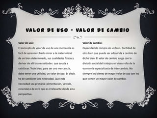 VA L O R D E U S O - VA L O R D E C A M B I O

Valor de uso:                                         Valor de cambio:
El concepto de valor de uso de una mercancía es       Capacidad de compra de un bien. Cantidad de
fácil de aprender: basta mirar a la materialidad      otro bien que puede ser adquirida a cambio de
de un bien determinado, sus cualidades físicas y      dicho bien. El valor de cambio surge con la
derivar de allí las necesidades que ayuda a           división social del trabajo y el desarrollo de la
satisfacer. Todo bien, para ser una mercancía,        economía especializada de intercambio. No
debe tener una utilidad, un valor de uso. Es decir,   siempre los bienes de mayor valor de uso son los
ha de satisfacer una necesidad. Que esta              que tienen un mayor valor de cambio.
necesidad sea primaria (alimentación, vestido,
vivienda) o de otro tipo es irrelevante desde esta
perspectiva.
 