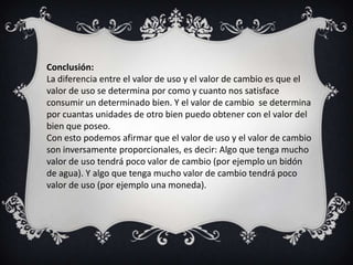 Conclusión:
La diferencia entre el valor de uso y el valor de cambio es que el
valor de uso se determina por como y cuanto nos satisface
consumir un determinado bien. Y el valor de cambio se determina
por cuantas unidades de otro bien puedo obtener con el valor del
bien que poseo.
Con esto podemos afirmar que el valor de uso y el valor de cambio
son inversamente proporcionales, es decir: Algo que tenga mucho
valor de uso tendrá poco valor de cambio (por ejemplo un bidón
de agua). Y algo que tenga mucho valor de cambio tendrá poco
valor de uso (por ejemplo una moneda).
 