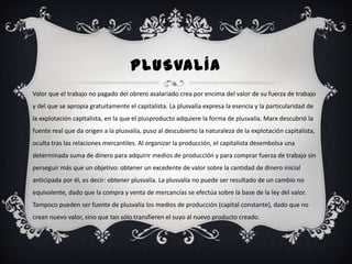 PLUSVALÍA
Valor que el trabajo no pagado del obrero asalariado crea por encima del valor de su fuerza de trabajo
y del que se apropia gratuitamente el capitalista. La plusvalía expresa la esencia y la particularidad de
la explotación capitalista, en la que el plusproducto adquiere la forma de plusvalía. Marx descubrió la
fuente real que da origen a la plusvalía, puso al descubierto la naturaleza de la explotación capitalista,
oculta tras las relaciones mercantiles. Al organizar la producción, el capitalista desembolsa una
determinada suma de dinero para adquirir medios de producción y para comprar fuerza de trabajo sin
perseguir más que un objetivo: obtener un excedente de valor sobre la cantidad de dinero inicial
anticipada por él, es decir: obtener plusvalía. La plusvalía no puede ser resultado de un cambio no
equivalente, dado que la compra y venta de mercancías se efectúa sobre la base de la ley del valor.
Tampoco pueden ser fuente de plusvalía los medios de producción (capital constante), dado que no
crean nuevo valor, sino que tan sólo transfieren el suyo al nuevo producto creado.
 