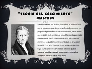 “TEORÍA DEL CRECIMIENTO”
        M A LT H U S
        Esta teoría tiene dos puntos principales. El primero dice
        que la población, cuando no se ve limitada, aumenta en
        progresión geométrica en periodos anuales, de tal modo
        que se dobla cada veinticinco años. El segundo postulado
        establece que en las circunstancias más favorables los
        alimentos no pueden aumentar más que en progresión
        aritmética por año. De estos dos postulados, Malthus
        llegó a una conclusión dramática: a menos que se
        tomaran medidas, vendría un momento en que los
        alimentos no alcanzarían para todos.
 