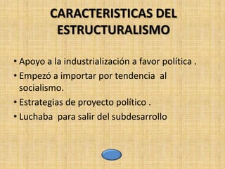 CARACTERISTICAS DEL
          ESTRUCTURALISMO

• Apoyo a la industrialización a favor política .
• Empezó a importar por tendencia al
  socialismo.
• Estrategias de proyecto político .
• Luchaba para salir del subdesarrollo
 