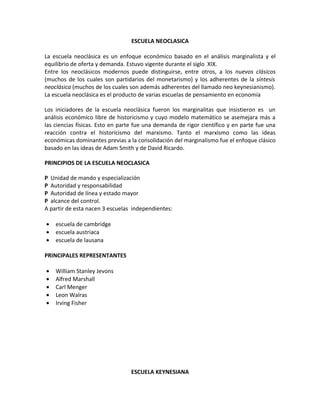 ESCUELA NEOCLASICA

La escuela neoclásica es un enfoque económico basado en el análisis marginalista y el
equilibrio de oferta y demanda. Estuvo vigente durante el siglo XIX.
Entre los neoclásicos modernos puede distinguirse, entre otros, a los nuevos clásicos
(muchos de los cuales son partidarios del monetarismo) y los adherentes de la síntesis
neoclásica (muchos de los cuales son además adherentes del llamado neo keynesianismo).
La escuela neoclásica es el producto de varias escuelas de pensamiento en economía

Los iniciadores de la escuela neoclásica fueron los marginalitas que insistieron es un
análisis económico libre de historicismo y cuyo modelo matemático se asemejara más a
las ciencias físicas. Esto en parte fue una demanda de rigor científico y en parte fue una
reacción contra el historicismo del marxismo. Tanto el marxismo como las ideas
económicas dominantes previas a la consolidación del marginalismo fue el enfoque clásico
basado en las ideas de Adam Smith y de David Ricardo.

PRINCIPIOS DE LA ESCUELA NEOCLASICA

P Unidad de mando y especialización
P Autoridad y responsabilidad
P Autoridad de línea y estado mayor
P alcance del control.
A partir de esta nacen 3 escuelas independientes:

•   escuela de cambridge
•   escuela austriaca
•   escuela de lausana

PRINCIPALES REPRESENTANTES

•   William Stanley Jevons
•   Alfred Marshall
•   Carl Menger
•   Leon Walras
•   Irving Fisher




                                 ESCUELA KEYNESIANA
 