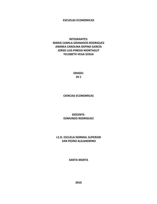 ESCUELAS ECONOMICAS




           INTEGRANTES:
MARIA CAMILA GRANADOS RODRIGUEZ
 ANDREA CAROLINA OSPINO GARCÍA
  JORGE LUIS PINEDA MONTAGUT
       YELISBETH VEGA SOSSA




             GRADO:
              10-1




      CIENCIAS ECONOMICAS




          DOCENTE:
      EDMUNDO RODRIGUEZ




  I.E.D. ESCUELA NORMAL SUPERIOR
       SAN PEDRO ALEJANDRINO




          SANTA MARTA




              2010
 