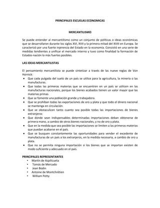 PRINCIPALES ESCUELAS ECONOMICAS


                                     MERCANTILISMO

Se puede entender al mercantilismo como un conjunto de políticas o ideas económicas
que se desarrollaron durante los siglos XVI, XVII y la primera mitad del XVIII en Europa. Se
caracterizó por una fuerte injerencia del Estado en la economía. Consistió en una serie de
medidas tendientes a unificar el mercado interno y tuvo como finalidad la formación de
Estados-nación lo más fuertes posibles.

LAS IDEAS MERCANTILISTAS

El pensamiento mercantilista se puede sintetizar a través de las nueve reglas de Von
Hornick:
 • Que cada pulgada del suelo de un país se utilice para la agricultura, la minería o las
    manufacturas.
 • Que todas las primeras materias que se encuentren en un país se utilicen en las
    manufacturas nacionales, porque los bienes acabados tienen un valor mayor que las
    materias primas
 • Que se fomente una población grande y trabajadora.
 • Que se prohíban todas las exportaciones de oro y plata y que todo el dinero nacional
    se mantenga en circulación.
 • Que se obstaculicen tanto cuanto sea posible todas las importaciones de bienes
    extranjeros
 • Que donde sean indispensables determinadas importaciones deban obtenerse de
    primera mano, a cambio de otros bienes nacionales, y no de oro y plata.
 • Que en la medida que sea posible las importaciones se limiten a las primeras materias
    que puedan acabarse en el país.
 • Que se busquen constantemente las oportunidades para vender el excedente de
    manufacturas de un país a los extranjeros, en la medida necesaria, a cambio de oro y
    plata.
 • Que no se permita ninguna importación si los bienes que se importan existen de
    modo suficiente y adecuado en el país.

PRINCIPALES REPRESENTANTES
   • Martín de Azpilicueta
   • Tomás de Mercado
   • Jean Bodin
   • Antoine de Montchrétien
   • William Petty
 