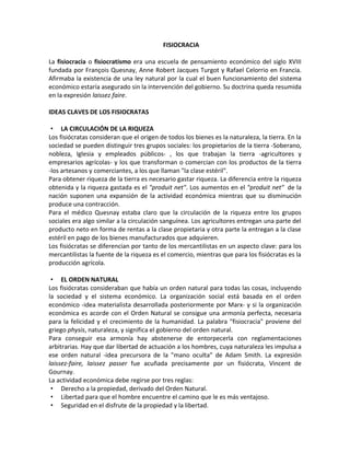 FISIOCRACIA

La fisiocracia o fisiocratismo era una escuela de pensamiento económico del siglo XVIII
fundada por François Quesnay, Anne Robert Jacques Turgot y Rafael Celorrio en Francia.
Afirmaba la existencia de una ley natural por la cual el buen funcionamiento del sistema
económico estaría asegurado sin la intervención del gobierno. Su doctrina queda resumida
en la expresión laissez faire.

IDEAS CLAVES DE LOS FISIOCRATAS

 • LA CIRCULACIÓN DE LA RIQUEZA
Los fisiócratas consideran que el origen de todos los bienes es la naturaleza, la tierra. En la
sociedad se pueden distinguir tres grupos sociales: los propietarios de la tierra -Soberano,
nobleza, Iglesia y empleados públicos- , los que trabajan la tierra -agricultores y
empresarios agrícolas- y los que transforman o comercian con los productos de la tierra
-los artesanos y comerciantes, a los que llaman "la clase estéril".
Para obtener riqueza de la tierra es necesario gastar riqueza. La diferencia entre la riqueza
obtenida y la riqueza gastada es el "produit net". Los aumentos en el "produit net" de la
nación suponen una expansión de la actividad económica mientras que su disminución
produce una contracción.
Para el médico Quesnay estaba claro que la circulación de la riqueza entre los grupos
sociales era algo similar a la circulación sanguínea. Los agricultores entregan una parte del
producto neto en forma de rentas a la clase propietaria y otra parte la entregan a la clase
estéril en pago de los bienes manufacturados que adquieren.
Los fisiócratas se diferencian por tanto de los mercantilistas en un aspecto clave: para los
mercantilistas la fuente de la riqueza es el comercio, mientras que para los fisiócratas es la
producción agrícola.

 • EL ORDEN NATURAL
Los fisiócratas consideraban que había un orden natural para todas las cosas, incluyendo
la sociedad y el sistema económico. La organización social está basada en el orden
económico -idea materialista desarrollada posteriormente por Marx- y si la organización
económica es acorde con el Orden Natural se consigue una armonía perfecta, necesaria
para la felicidad y el crecimiento de la humanidad. La palabra "fisiocracia" proviene del
griego physis, naturaleza, y significa el gobierno del orden natural.
Para conseguir esa armonía hay abstenerse de entorpecerla con reglamentaciones
arbitrarias. Hay que dar libertad de actuación a los hombres, cuya naturaleza les impulsa a
ese orden natural -idea precursora de la "mano oculta" de Adam Smith. La expresión
laissez-faire, laissez passer fue acuñada precisamente por un fisiócrata, Vincent de
Gournay.
La actividad económica debe regirse por tres reglas:
 • Derecho a la propiedad, derivado del Orden Natural.
 • Libertad para que el hombre encuentre el camino que le es más ventajoso.
 • Seguridad en el disfrute de la propiedad y la libertad.
 