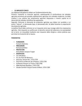 •    EL IMPUESTO ÚNICO
Los objetivos del gobierno deben ser fundamentalmente dos:
Primero: Fomentar la inversión agrícola, substituyendo el minifundismo de métodos
agrícolas primitivos por grandes explotaciones agrícolas con métodos modernos. Se debe
sustituir a los colonos por empresarios agrícolas dispuestos a invertir capital en el
desarrollo de métodos científicos de explotación.
Segundo: Estimular la demanda de productos agrícolas que deben ser vendidos a un
precio "natural", ni demasiado bajo, ni demasiado alto. Se debe fomentar la exportación
de productos agrícolas.
La política fiscal debe centrarse en un impuesto único que recaiga sobre los empresarios
agrícolas. Este impuesto se justifica por el derecho natural del soberano a la copropiedad
de la tierra. Lo recaudado mediante este impuesto debe dirigirse a obras públicas que
permitan la circulación de la riqueza.

FISIOCRATAS

    •   FUNDADOR:
        François Quesnay
    •   PRECURSOR:
        Richard Cantillon
    •   PROTECTOR:
        Anne Robert Jacques Turgot
    •   DISCÍPULOS:
    •   V.R. Mirabeau
    •   P.S. Du Pont de Nemours
    •   Gournay, Vincent de , 1712-1759
    •   Paul Pierre le Mercier de la Rivière, 1720-1794
    •   Guillaime François Le Trosne 1728-1780
    •   Abbé Nicholas Baudeau, 1730-1792
    •   Claude-Camille-François Comte d'Albon, 1753-1789
 