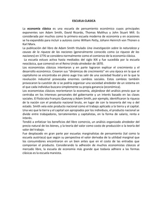 ESCUELA CLASICA

La economía clásica es una escuela de pensamiento económico cuyos principales
exponentes son Adam Smith, David Ricardo, Thomas Malthus y John Stuart Mill. Es
considerada por muchos como la primera escuela moderna de economía y en ocasiones
se ha expandido para incluir a autores como William Petty, Johann Heinrich von Thünen o
Karl Marx.
La publicación del libro de Adam Smith titulado Una investigación sobre la naturaleza y
causas de la riqueza de las naciones (generalmente conocido como La riqueza de las
naciones) en 1776 se considera normalmente como el comienzo de la economía clásica.
 La escuela estuvo activa hasta mediados del siglo XIX y fue sucedida por la escuela
neoclásica, que comenzó en el Reino Unido alrededor de 1870.
Los economistas clásicos intentaron y en parte lograron explicar el crecimiento y el
desarrollo económico. Crearon sus "dinámicas de crecimiento" en una época en la que el
capitalismo se encontraba en pleno auge tras salir de una sociedad feudal y en la que la
revolución industrial provocaba enormes cambios sociales. Estos cambios también
provocaron la cuestión de si se podría organizar una sociedad alrededor de un sistema en
el que cada individuo buscara simplemente su propia ganancia (económica).
Los economistas clásicos reorientaron la economía, alejándose del análisis previo que se
centraba en los intereses personales del gobernante y un interés basado en las clases
sociales. El fisiócrata François Quesnay y Adam Smith, por ejemplo, identificaron la riqueza
de la nación con el producto nacional bruto, en lugar de con la tesorería del rey o del
estado. Smith veía este producto nacional como el trabajo aplicado a la tierra y al capital.
Una vez que la tierra y el capital son apropiados por los individuos, el producto nacional se
divide entre trabajadores, terratenientes y capitalistas, en la forma de salario, renta e
interés.
Tendió a enfatizar los beneficios del libre comercio, un análisis organizado alrededor del
precio natural de los bienes, y la teoría del valor como costo de producción o la teoría del
valor del trabajo.
Fue desplazado en gran parte por escuelas marginalistas de pensamiento (tal como la
escuela austríaca) que según su perspectiva el valor derivaba de la utilidad marginal que
los consumidores encontraron en un bien antes que en el costo de las entradas que
componían el producto. Considerando la adhesión de muchos economistas clásicos al
mercado libre, la escuela de economía más grande que todavía adhiere a las formas
clásicas es la escuela marxista.
 