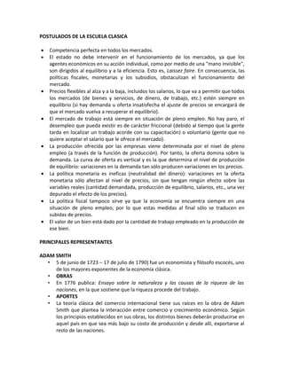 POSTULADOS DE LA ESCUELA CLASICA

•   Competencia perfecta en todos los mercados.
•   El estado no debe intervenir en el funcionamiento de los mercados, ya que los
    agentes económicos en su acción individual, como por medio de una "mano invisible",
    son dirigidos al equilibrio y a la eficiencia. Esto es, Laissez faire. En consecuencia, las
    políticas fiscales, monetarias y los subsidios, obstaculizan el funcionamiento del
    mercado.
•   Precios flexibles al alza y a la baja, incluidos los salarios, lo que va a permitir que todos
    los mercados (de bienes y servicios, de dinero, de trabajo, etc.) estén siempre en
    equilibrio (si hay demanda u oferta insatisfecha el ajuste de precios se encargará de
    que el mercado vuelva a recuperar el equilibrio).
•   El mercado de trabajo está siempre en situación de pleno empleo. No hay paro, el
    desempleo que pueda existir es de carácter friccional (debido al tiempo que la gente
    tarda en localizar un trabajo acorde con su capacitación) o voluntario (gente que no
    quiere aceptar el salario que le ofrece el mercado).
•   La producción ofrecida por las empresas viene determinada por el nivel de pleno
    empleo (a través de la función de producción). Por tanto, la oferta domina sobre la
    demanda. La curva de oferta es vertical y es la que determina el nivel de producción
    de equilibrio: variaciones en la demanda tan sólo producen variaciones en los precios.
•   La política monetaria es ineficaz (neutralidad del dinero): variaciones en la oferta
    monetaria sólo afectan al nivel de precios, sin que tengan ningún efecto sobre las
    variables reales (cantidad demandada, producción de equilibrio, salarios, etc., una vez
    depurado el efecto de los precios).
•   La política fiscal tampoco sirve ya que la economía se encuentra siempre en una
    situación de pleno empleo, por lo que estas medidas al final sólo se traducen en
    subidas de precios.
•   El valor de un bien está dado por la cantidad de trabajo empleado en la producción de
    ese bien.

PRINCIPALES REPRESENTANTES

ADAM SMITH
  • 5 de junio de 1723 – 17 de julio de 1790) fue un economista y filósofo escocés, uno
     de los mayores exponentes de la economía clásica.
  • OBRAS
  • En 1776 publica: Ensayo sobre la naturaleza y las causas de la riqueza de las
     naciones, en la que sostiene que la riqueza procede del trabajo.
  • APORTES
  • La teoría clásica del comercio internacional tiene sus raíces en la obra de Adam
     Smith que plantea la interacción entre comercio y crecimiento económico. Según
     los principios establecidos en sus obras, los distintos bienes deberán producirse en
     aquel país en que sea más bajo su costo de producción y desde allí, exportarse al
     resto de las naciones.
 