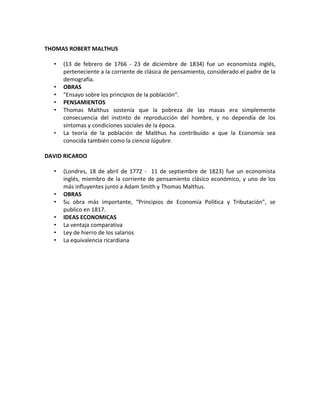 THOMAS ROBERT MALTHUS

  •   (13 de febrero de 1766 - 23 de diciembre de 1834) fue un economista inglés,
      perteneciente a la corriente de clásica de pensamiento, considerado el padre de la
      demografía.
  •   OBRAS
  •   "Ensayo sobre los principios de la población“.
  •   PENSAMIENTOS
  •   Thomas Malthus sostenía que la pobreza de las masas era simplemente
      consecuencia del instinto de reproducción del hombre, y no dependía de los
      síntomas y condiciones sociales de la época.
  •   La teoría de la población de Malthus ha contribuido a que la Economía sea
      conocida también como la ciencia lúgubre.

DAVID RICARDO

  •   (Londres, 18 de abril de 1772 - 11 de septiembre de 1823) fue un economista
      inglés, miembro de la corriente de pensamiento clásico económico, y uno de los
      más influyentes junto a Adam Smith y Thomas Malthus.
  •   OBRAS
  •   Su obra más importante, “Principios de Economía Política y Tributación”, se
      publico en 1817.
  •   IDEAS ECONOMICAS
  •   La ventaja comparativa
  •   Ley de hierro de los salarios
  •   La equivalencia ricardiana
 