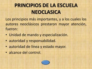 PRINCIPIOS DE LA ESCUELA
           NEOCLASICA
Los principios más importantes, y a los cuales los
autores neoclásicos prestaron mayor atención,
fueron:
• Unidad de mando y especialización.
• autoridad y responsabilidad.
• autoridad de línea y estado mayor.
• alcance del control.
 