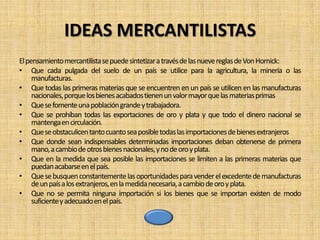 IDEAS MERCANTILISTAS
El pensamientomercantilistase puede sintetizara travésde las nueve reglas de Von Hornick:
• Que cada pulgada del suelo de un país se utilice para la agricultura, la minería o las
     manufacturas.
• Que todas las primeras materias que se encuentren en un país se utilicen en las manufacturas
     nacionales,porque los bienes acabados tienen un valor mayor que las materias primas
• Que se fomente una población grande y trabajadora.
• Que se prohíban todas las exportaciones de oro y plata y que todo el dinero nacional se
     mantengaen circulación.
• Que se obstaculicen tanto cuanto sea posible todas las importaciones de bienes extranjeros
• Que donde sean indispensables determinadas importaciones deban obtenerse de primera
     mano, a cambio de otros bienes nacionales, y no de oro y plata.
• Que en la medida que sea posible las importaciones se limiten a las primeras materias que
     puedan acabarse en el país.
• Que se busquen constantemente las oportunidades para vender el excedente de manufacturas
     de un país a los extranjeros,en la medida necesaria,a cambio de oro y plata.
• Que no se permita ninguna importación si los bienes que se importan existen de modo
     suficientey adecuado en el país.
 
