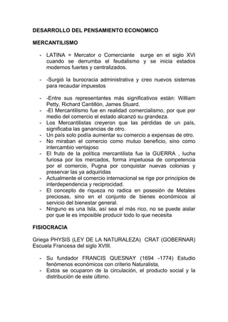 DESARROLLO DEL PENSAMIENTO ECONOMICO
MERCANTILISMO
- LATINA = Mercator o Comerciante surge en el siglo XVI
cuando se derrumba el feudalismo y se inicia estados
modernos fuertes y centralizados.
- -Surgió la burocracia administrativa y creo nuevos sistemas
para recaudar impuestos
- -Entre sus representantes más significativos están: William
Petty, Richard Cantillón, James Stuard.
- -El Mercantilismo fue en realidad comercialismo, por que por
medio del comercio el estado alcanzó su grandeza.
- Los Mercantilistas creyeron que las pérdidas de un país,
significaba las ganancias de otro.
- Un país solo podía aumentar su comercio a expensas de otro.
- No miraban el comercio como mutuo beneficio, sino como
intercambio ventajoso
- El fruto de la política mercantilista fue la GUERRA , lucha
furiosa por los mercados, forma impetuosa de competencia
por el comercio, Pugna por conquistar nuevas colonias y
preservar las ya adquiridas
- Actualmente el comercio internacional se rige por principios de
interdependencia y reciprocidad.
- El concepto de riqueza no radica en posesión de Metales
preciosas, sino en el conjunto de bienes económicos al
servicio del bienestar general.
- Ninguno es una Isla, así sea el más rico, no se puede aislar
por que le es imposible producir todo lo que necesita
FISIOCRACIA
Griega PHYSIS (LEY DE LA NATURALEZA) CRAT (GOBERNAR)
Escuela Francesa del siglo XVIII.
- Su fundador FRANCIS QUESNAY (1694 -1774) Estudio
fenómenos económicos con criterio Naturalista,
- Estos se ocuparon de la circulación, el producto social y la
distribución de este último.
 