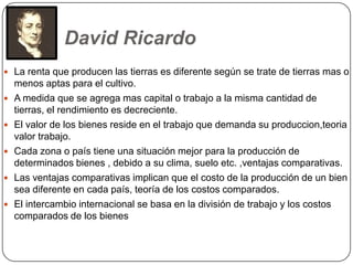 David Ricardo
 La renta que producen las tierras es diferente según se trate de tierras mas o
    menos aptas para el cultivo.
   A medida que se agrega mas capital o trabajo a la misma cantidad de
    tierras, el rendimiento es decreciente.
   El valor de los bienes reside en el trabajo que demanda su produccion,teoria
    valor trabajo.
   Cada zona o país tiene una situación mejor para la producción de
    determinados bienes , debido a su clima, suelo etc. ,ventajas comparativas.
   Las ventajas comparativas implican que el costo de la producción de un bien
    sea diferente en cada país, teoría de los costos comparados.
   El intercambio internacional se basa en la división de trabajo y los costos
    comparados de los bienes
 