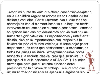 Desde mi punto de vista el sistema económico adoptado
en la República Argentina adopta ciertos ideales de las
distintas escuelas. Particularmente con el que mas se
asemeja es con el mercantilismo ya que hay una fuerte
intervención del estado en el campo económico , además
se aplican medidas proteccionistas por las cual hay un
aumento significativo en las exportaciones y una fuerte
disminución en la importaciones con respecto a la
fisiocracia todo el mundo vive bajo el lema dejar pasar
dejar hacer , es decir que básicamente la economía de
todos los países es liberal ,exceptuando unos pocos. Con
respecto a la escuela clásica creo que se aplica un
principio el cual le pertenece a ADAM SMITH el mismo
afirma que para que el sistema funcione debe
profundizarse la división de trabajo , lo cual creo que esta
ultima afirmación no solo se aplica a la argentina sino a
 