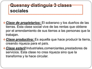 Quesnay distinguía 3 clases
    sociales

 Clase de propietarios: El soberano y los dueños de las
  tierras. Esta clase social vive de las rentas que obtiene
  por el arrendamiento de sus tierras a las personas que la
  trabajan.
 Clase productiva: Es aquella que hace producir la tierra,
  creando riqueza para el país.
 Clase esteril:Industriales,comerciantes,prestadores de
  servicios. Esta clase no crea riqueza sino que la
  transforma y la hace circular.
 
