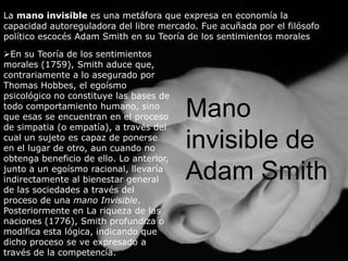 La mano invisible es una metáfora que expresa en economía la
capacidad autoreguladora del libre mercado. Fue acuñada por el filósofo
político escocés Adam Smith en su Teoría de los sentimientos morales

En su Teoría de los sentimientos
morales (1759), Smith aduce que,
contrariamente a lo asegurado por
Thomas Hobbes, el egoísmo
psicológico no constituye las bases de
todo comportamiento humano, sino
que esas se encuentran en el proceso      Mano
de simpatia (o empatía), a través del
cual un sujeto es capaz de ponerse
en el lugar de otro, aun cuando no        invisible de
obtenga beneficio de ello. Lo anterior,
junto a un egoísmo racional, llevaría
indirectamente al bienestar general       Adam Smith
de las sociedades a través del
proceso de una mano Invisible.
Posteriormente en La riqueza de las
naciones (1776), Smith profundiza o
modifica esta lógica, indicando que
dicho proceso se ve expresado a
través de la competencia.
 